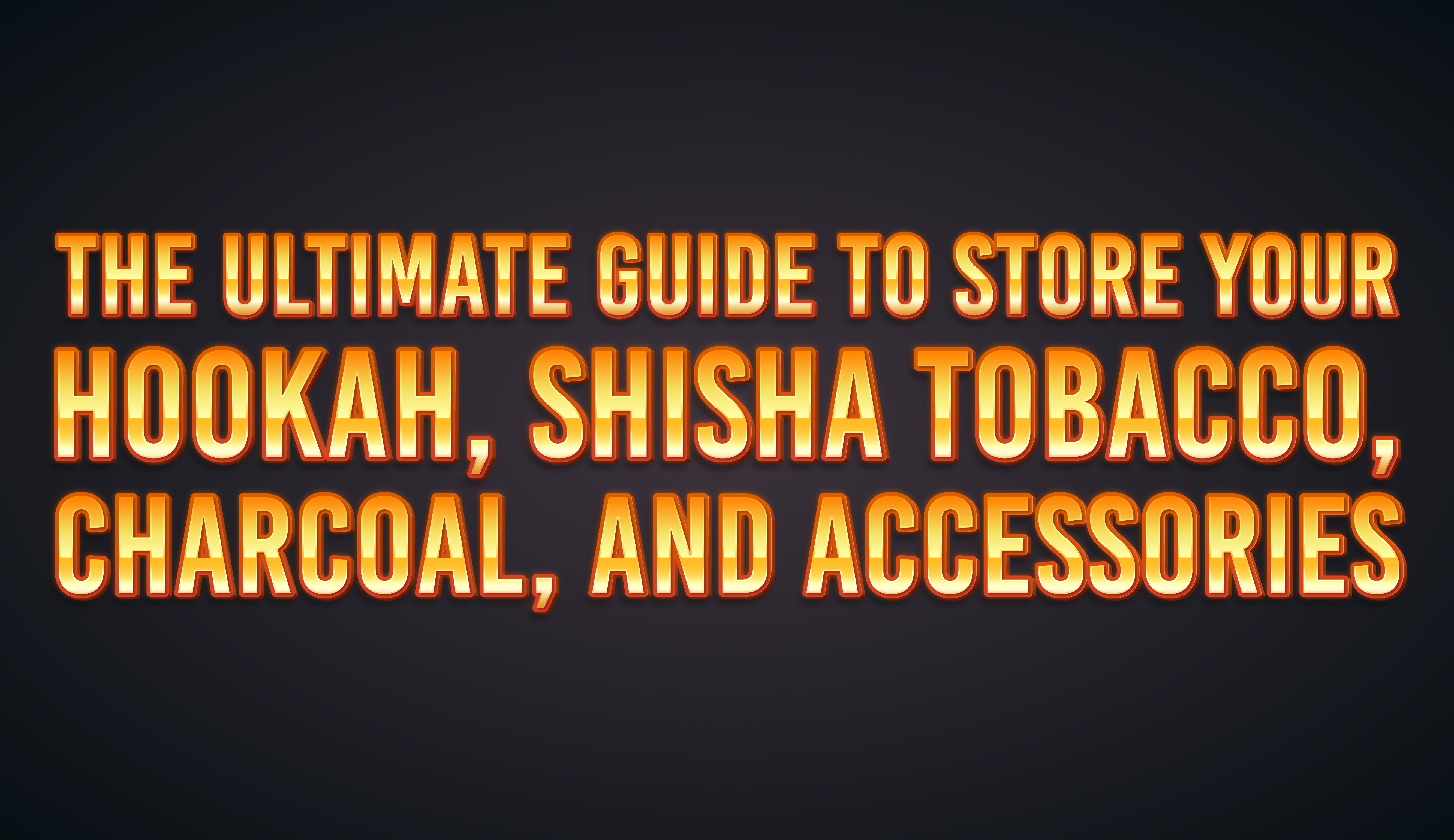 The Ultimate Guide to Store Your Hookah, Shisha Tobacco, Charcoal, and Accessories